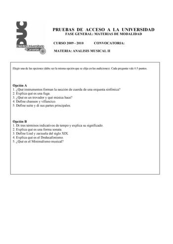 PRUEBAS DE ACCESO A LA UNIVERSIDAD FASE GENERAL MATERIAS DE MODALIDAD CURSO 2009  2010 CONVOCATORIA MATERIA ANALISIS MUSICAL II Elegir una de las opciones debe ser la misma opción que se elija en las audiciones Cada pregunta vale 05 puntos Opción A 1 Qué instrumentos forman la sección de cuerda de una orquesta sinfónica 2 Explica qué es una fuga 3 Qué es un trovador y qué música hace 4 Define chanson y villancico 5 Define suite y di sus partes principales Opción B 1 Di tres términos indicativos…