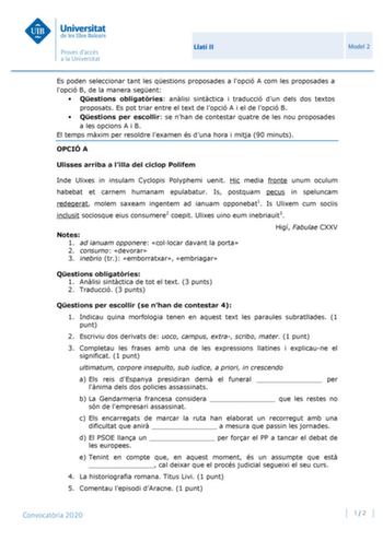 Llatí II Model 2 Es poden seleccionar tant les qestions proposades a lopció A com les proposades a lopció B de la manera segent  Qestions obligatries anlisi sintctica i traducció dun dels dos textos proposats Es pot triar entre el text de lopció A i el de lopció B  Qestions per escollir se nhan de contestar quatre de les nou proposades a les opcions A i B El temps mxim per resoldre lexamen és duna hora i mitja 90 minuts OPCIÓ A Ulisses arriba a lilla del ciclop Polifem Inde Ulixes in insulam Cy…