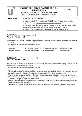 Instrucciones PRUEBA DE ACCESO Y ADMISIÓN A LA UNIVERSIDAD ANDALUCÍA CEUTA MELILLA y CENTROS en MARRUECOS CONVOCATORIA EXTRAORDINARIA CURSO 20202021 GEOGRAFÍA a Duración 1 hora y 30 minutos b El examen consta de 4 bloques A B C y D En cada bloque se plantean varias preguntas de las que debe responder al número que se indica en cada uno de ellos c En caso de responder a más preguntas o cuestiones de las requeridas serán tenidas en cuenta las respondidas en primer lugar hasta alcanzar dicho númer…