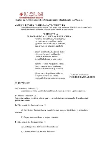 Pruebas de Acceso a Estudios Universitarios Bachillerato LOGSE MATERIA LENGUA CASTELLANA Y LITERATURA Esta prueba consta de cuatro preguntas En la tercera y en la cuarta se debe elegir una de las opciones Indique con claridad su elección Se puede alterar el orden de las preguntas PROPUESTA A EL POETA PIDE A SU AMOR QUE LE ESCRIBA Amor de mis entrañas viva muerte en vano espero tu palabra escrita y pienso con la flor que se marchita que si vivo sin mí quiero perderte El aire es inmortal La piedr…