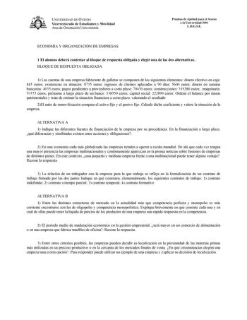 UNIVERSIDAD DE OVIEDO Vicerrectorado de Estudiantes y Movilidad Área de Orientación Universitaria Pruebas de Aptitud para el Acceso a la Universidad 2001 LOGSE ECONOMÍA Y ORGANIZACIÓN DE EMPRESAS 1 El alumno deberá contestar al bloque de respuesta obligada y elegir una de las dos alternativas BLOQUE DE RESPUESTA OBLIGADA 1 Las cuentas de una empresa fabricante de galletas se componen de los siguientes elementos dinero efectivo en caja 845 euros existencias en almacén 8735 euros ingresos de clie…