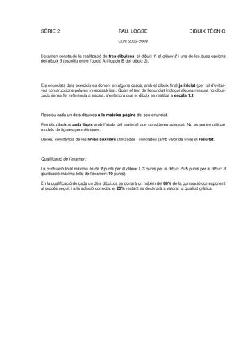 SRIE 2 PAU LOGSE Curs 20022003 DIBUIX TCNIC Lexamen consta de la realització de tres dibuixos el dibuix 1 el dibuix 2 i una de les dues opcions del dibuix 3 escolliu entre lopció A i lopció B del dibuix 3 Els enunciats dels exercicis es donen en alguns casos amb el dibuix final ja iniciat per tal devitarvos construccions prvies innecessries Quan el text de lenunciat inclogui alguna mesura no dibuixada sense fer referncia a escala sentendr que el dibuix es realitza a escala 11 Resoleu cada un de…