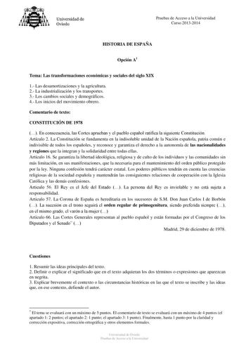 Universidad de Oviedo Pruebas de Acceso a la Universidad Curso 20132014 HISTORIA DE ESPAÑA Opción A1 Tema Las transformaciones económicas y sociales del siglo XIX 1 Las desamortizaciones y la agricultura 2 La industrialización y los transportes 3 Los cambios sociales y demográficos 4 Los inicios del movimiento obrero Comentario de texto CONSTITUCIÓN DE 1978  En consecuencia las Cortes aprueban y el pueblo español ratifica la siguiente Constitución Artículo 2 La Constitución se fundamenta en la …