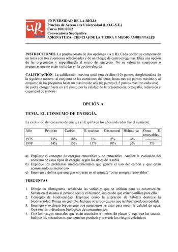 UNIVERSIDAD DE LA RIOJA Pruebas de Acceso a la Universidad LOGSE Curso 20012002 Convocatoria Septiembre ASIGNATURA CIENCIAS DE LA TIERRA Y MEDIO AMBIENTALES INSTRUCCIONES La prueba consta de dos opciones A y B Cada opción se compone de un tema con tres cuestiones relacionadas y de un bloque de cuatro preguntas Elija una opción de las presentadas y especifíquela al inicio del ejercicio No se valorarán cuestiones o preguntas que no estén incluidas en la opción elegida CALIFICACIÓN La calificación…