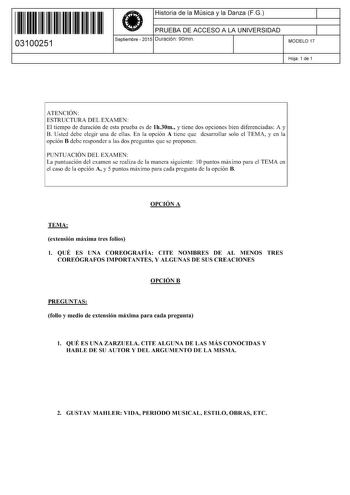 11 1111 1 111 11 111 11 111 03100251  Historia de la Música y la Danza FG PRUEBA DE ACCESO A LA UNIVERSIDAD Septiembre  2015 Duración 90min 1 1 MODELO 17 Hoja 1 de 1 ATENCIÓN ESTRUCTURA DEL EXAMEN El tiempo de duración de esta prueba es de lh30m y tiene dos opciones bien diferenciadas A y B Usted debe elegir una de ellas En la opción A tiene que desarrollar solo el TEMA y en la opción B debe responder a las dos preguntas que se proponen PUNTUACIÓN DEL EXAMEN La puntuación del examen se realiza …