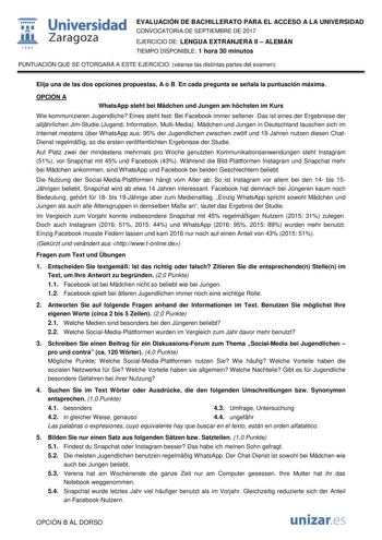  fil 1S42 Universidad Zaragoza EVALUACIÓN DE BACHILLERATO PARA EL ACCESO A LA UNIVERSIDAD CONVOCATORIA DE SEPTIEMBRE DE 2017 EJERCICIO DE LENGUA EXTRANJERA II  ALEMÁN TIEMPO DISPONIBLE 1 hora 30 minutos PUNTUACIÓN QUE SE OTORGARÁ A ESTE EJERCICIO véanse las distintas partes del examen Elija una de las dos opciones propuestas A o B En cada pregunta se señala la puntuación máxima OPCIÓN A WhatsApp steht bei Mdchen und Jungen am hchsten im Kurs Wie kommunizieren Jugendliche Eines steht fest Bei Fa…