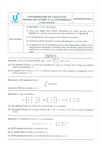 u Unlltrtldadu Públlcas de Andaluda UNIVERSIDADES DE ANDALUCÍA PRUEBA DE ACCESO A LA UNIVERSIDAD CURSO 20092010 MATEMÁTICAS 11 a Duració n 1 hora y 30 minutos Instrucciones b Tienes que elegir ent re realizar únicamente los cuatro ejerc1c1os de la Opción A o realizar únicamente los cuatro ejercicios de la Opción B c La puntuación de cada pregunLa está indicada en la misma d Contesta de forma razonada y escribe ordenadamente y con letra clara e Se permitirá el uso de calculadoras que no sean pro…