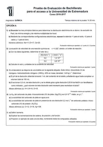 Prueba de Evaluación de Bachillerato para el acceso a la Universidad de Extremadura Curso 20162017 Asignatura QUIMICA Tiempo máximo de la prueba 1h30 min OPCIÓN A 1 a Enunciar los tres principios básicos para determinar la distribución electrónica de un átomo de exclusión de Pauli de mlnima energfa y de máxima multiplicidad de Hund b Mediante las correspondientes configuraciones electrónicas razonar la valencia 1 para el sodio 2 para el calcio y 1 para el cloro Números atómicos Na11C17 Ca20 Pun…