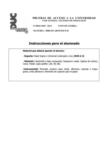 PRUEBAS DE ACCESO A LA UNIVERSIDAD FASE GENERAL MATERIAS DE MODALIDAD CURSO 2009  2010 CONVOCATORIA MATERIA DIBUJO ARTISTICO II Instrucciones para el alumnado Material que deberá aportar el alumno  Soporte Papel Ingres o Universal coloreado o no DIN A3  Material Carboncillo o lápiz compuesto Sanguina o sepia Lápices de colores Ceras Pastel Lápiz grafito 2B 4B 6B Instrumental Plomada puntero para medir difumino esponja o trapo goma cinta adhesiva o elemento de sujeción para el papel PRUEBAS DE A…