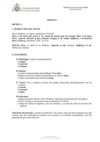 b UNIVERSIDAD DE VIEDO Vicerrectorado de Estudiantes Pruebas de Acceso a la Universidad Curso 20122013 GRIEGO II OPCIÓN A 1 TRADUCCIÓN DEL TEXTO El río Teleboas y su región mandada por Tiribazo                                   Jenofonte Anab 4434 NOTAS  se refiere al río Teleboas    Armenia    Tiribazo un sátrapa 2 CUESTIONES 25 Morfología Analice morfológicamente a  b  c  26 Sintaxis a Analice sintácticamente desde   hasta  b Diga qué función sintáctica desempeña en su oración  c Diga a qué p…