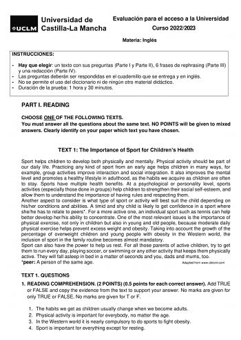 Evaluación para el acceso a la Universidad Curso 20222023 Materia Inglés INSTRUCCIONES  Hay que elegir un texto con sus preguntas Parte I y Parte II 6 frases de rephrasing Parte III y una redacción Parte IV  Las preguntas deberán ser respondidas en el cuadernillo que se entrega y en inglés  No se permite el uso del diccionario ni de ningún otro material didáctico  Duración de la prueba 1 hora y 30 minutos PART I READING CHOOSE ONE OF THE FOLLOWING TEXTS You must answer all the questions about t…