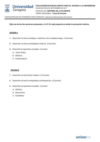  fil 1S42 Universidad Zaragoza EVALUACIÓN DE BACHILLERATO PARA EL ACCESO A LA UNIVERSIDAD CONVOCATORIA DE SEPTIEMBRE DE 2017 EJERCICIO DE HISTORIA DE LA FILOSOFÍA TIEMPO DISPONIBLE 1 hora 30 minutos PUNTUACIÓN QUE SE OTORGARÁ A ESTE EJERCICIO véanse las distintas partes del examen Elija una de las dos opciones propuestas A o B En cada pregunta se señala la puntuación máxima OPCIÓN A 1 Desarrolle una teoría ontológica metafísica o de la realidad antigua 35 puntos 2 Desarrolle una teoría antropol…