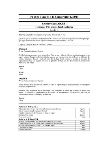 Proves daccés a la Universitat 2004 Selectivitat LOGSE Tcniques dExpressió Graficoplstica Model 3 Realitzau una de les dues opcions proposades Durada 2 h 30 min Observau que no es demana lacabament total de lexercici sinó el desenvolupament inicial ben plantejat que pugui permetre continuarlo hipotticament en una jornada distinta a la dara Llegiu bé lenunciat abans de comenar lexercici Opció A Prova Puntuació mxima 10 punts Dividiu la imatge en quatre parts rectangulars Triauna una i tallaula A…