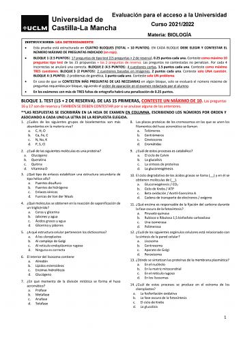 Evaluación para el acceso a la Universidad Curso 20212022 Materia BIOLOGÍA INSTRUCCIONES LEA DETENIDAMENTE  Esta prueba está estructurada en CUATRO BLOQUES TOTAL  10 PUNTOS EN CADA BLOQUE DEBE ELEGIR Y CONTESTAR EL NÚMERO MÁXIMO DE PREGUNTAS INDICADO en rojo  BLOQUE 1 25 PUNTOS 17 preguntas de tipo test 15 preguntas  2 de reserva 025 puntos cada una Conteste como máximo 10 preguntas tipo test de las 15 propuestas  las 2 preguntas de reserva Las preguntas no contestadas no penalizan Por cada 4 i…