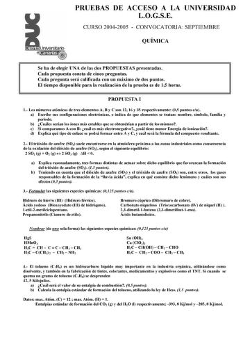 PRUEBAS DE ACCESO A LA UNIVERSIDAD LOGSE CURSO 20042005  CONVOCATORIA SEPTIEMBRE QUÍMICA Se ha de elegir UNA de las dos PROPUESTAS presentadas Cada propuesta consta de cinco preguntas Cada pregunta será calificada con un máximo de dos puntos El tiempo disponible para la realización de la prueba es de 15 horas PROPUESTA I 1 Los números atómicos de tres elementos A B y C son 12 16 y 35 respectivamente 05 puntos cu a Escribe sus configuraciones electrónicas e indica de que elementos se tratan nomb…