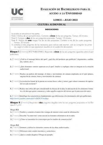 EVALUACIÓN DE BACHILLERATO PARA EL ACCESO A LA UNIVERSIDAD LOMCE  JULIO 2022 CULTURA AUDIOVISUAL INDICACIONES La prueba se estructura en tres partes Parte I Análisis de un spot publicitario Contesta a cinco de las seis preguntas Tiempo 45 minutos Parte II Contesta a dos de las seis preguntas propuestas Tiempo 15 minutos Parte III Análisis de una imagen fija de las dos propuestas Contesta a tres de las cuatro preguntas Tiempo 30 minutos Si contestas a más preguntas de las necesarias para realiza…