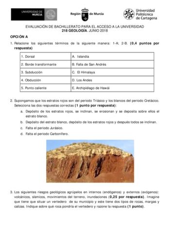 EVALUACIÓN DE BACHILLERATO PARA EL ACCESO A LA UNIVERSIDAD 218 GEOLOGÍA JUNIO 2018 OPCIÓN A 1 Relacione los siguientes términos de la siguiente manera 1A 2B 04 puntos por respuesta 1 Dorsal 2 Borde transformante 3 Subducción 4 Obducción 5 Punto caliente A Islandia B Falla de San Andrés C El Himalaya D Los Andes E Archipiélago de Hawái 2 Supongamos que los estratos rojos son del periodo Triásico y los blancos del periodo Cretácico Selecciona las dos respuestas correctas 1 punto por respuesta a D…