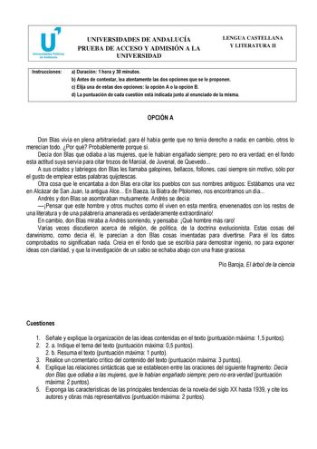 Instrucciones UNIVERSIDADES DE ANDALUCÍA PRUEBA DE ACCESO Y ADMISIÓN A LA LENGUA CASTELLANA Y LITERATURA II UNIVERSIDAD CURSO 20162017 a Duración 1 hora y 30 minutos b Antes de contestar lea atentamente las dos opciones que se le proponen c Elija una de estas dos opciones la opción A o la opción B d La puntuación de cada cuestión está indicada junto al enunciado de la misma OPCIÓN A Don Blas vivía en plena arbitrariedad para él había gente que no tenía derecho a nada en cambio otros lo merecían…