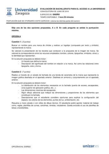  fil 1 542 Universidad Zaragoza EVALUACIÓN DE BACHILLERATO PARA EL ACCESO A LA UNIVERSIDAD CONVOCATORIA DE JUNIO DE 2018 EJERCICIO DE DISEÑO TIEMPO DISPONIBLE 1 hora 30 minutos PUNTUACIÓN QUE SE OTORGARÁ A ESTE EJERCICIO véanse las distintas partes del examen Elija una de las dos opciones propuestas A o B En cada pregunta se señala la puntuación máxima OPCIÓN A Cuestión 1 3 puntos Buscar un nombre para una marca de chicles y realizar un logotipo compuesto por texto y símbolo representando la ma…