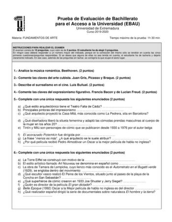 Prueba de Evaluación de Bachillerato para el Acceso a la Universidad EBAU Universidad de Extremadura Curso 20192020 Materia FUNDAMENTOS DE ARTE Tiempo máximo de la prueba 1h 30 min INSTRUCCIONES PARA REALIZAR EL EXAMEN El examen consta de 10 preguntas cuyo valor es de 2 puntos El estudiante ha de elegir 5 preguntas En ningún caso deberá responder a un número mayor del indicado porque en la corrección del mismo sólo se tendrán en cuenta las cinco primeras cuestionespreguntas respondidas Si se de…