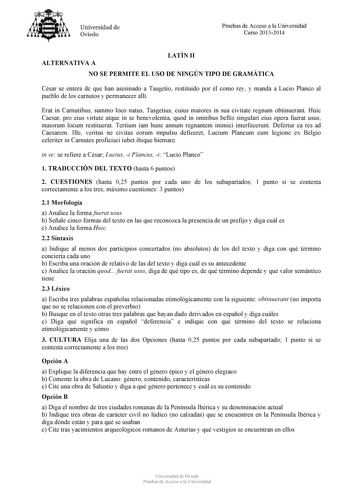 Universidad de Oviedo Pruebas de Acceso a la Universidad Curso 20132014 ALTERNATIVA A LATÍN II NO SE PERMITE EL USO DE NINGÚN TIPO DE GRAMÁTICA César se entera de que han asesinado a Tasgetio restituido por él como rey y manda a Lucio Planco al pueblo de los carnutos y permanecer allí Erat in Carnutibus summo loco natus Tasgetius cuius maiores in sua civitate regnum obtinuerant Huic Caesar pro eius virtute atque in se benevolentia quod in omnibus bellis singulari eius opera fuerat usus maiorum …