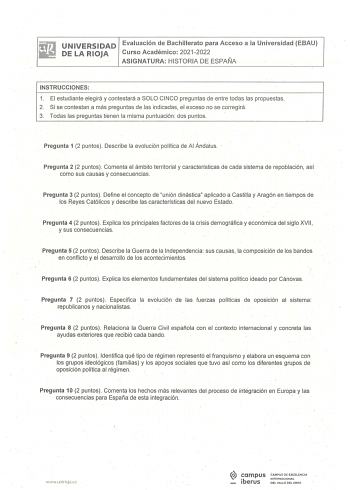 UNIVESRSIDAD Evaluación de Bachillerato para Acceso a la Universidad EBAU DE LA RIOJA Curso Académico 20212022 ASIGNATURA HISTORIA DE ESPAÑA INSTRUCCIONES 1 El estudiante elegirá y contestará a SOLO CINCO preguntas de entre todas las propuestas 2 Si se contestan a más preguntas de las indicadas el exceso no se corregirá 3 Todas las preguntas tienen la misma puntuación dos puntos Pregunta 1 2 puntos Describe la evolución política de Al Ándalus Pregunta 2 2 puntos  Comenta el ámbito territorial y…