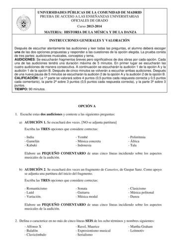 UNIVERSIDADES PÚBLICAS DE LA COMUNIDAD DE MADRID PRUEBA DE ACCESO A LAS ENSEÑANZAS UNIVERSITARIAS OFICIALES DE GRADO Curso 20132014 MATERIA HISTORIA DE LA MÚSICA Y DE LA DANZA INSTRUCCIONES GENERALES Y VALORACIÓN Después de escuchar atentamente las audiciones y leer todas las preguntas el alumno deberá escoger una de las dos opciones propuestas y responder a las cuestiones de la opción elegida La prueba consta de tres partes audiciones musicales conceptos y tema AUDICIONES Se escucharán fragmen…