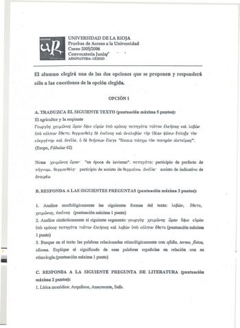 UNIVERSIDAD DE LA RIOJA Pruebas de Acceso a la Universidad Curso 20052006 Convocatoria Junio ASIGNATURA GRIEGO El alumno elegirá una de las dos opciones que se proponen y responderá sólo a las cuestiones de la opción elegida OPCIÓNt A TRADUZCA EL SIGUIENTE TEXTO puntuación máxima S puntos El agricultor y la serpiente rewpyos XELwvos wpav OJlv Úpwv ÚTTO Kpúous TTTTTÓTa TOUTOV ÉAElcms Kal afv lÍTTo KÓAnov É8To 8pavkls 6 ÉKELVOS Kal dvaawv nv l6av cpúcnv ÉTTATJE TOV epyÉTTJV Kl dveiAÉ ó 6 9vúcrKwv…