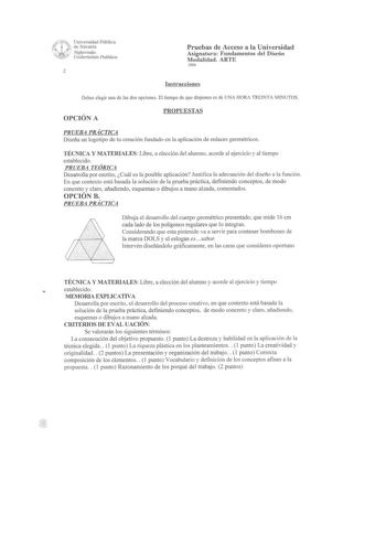 Pruebas de Acceso a la Universidad Asignatura Fundamentos del Diseño Modalidad ARTE 2006 2 Instrucciones Debes elegir una de las dos opciones El tiempo de que dispones es de UNA HORA TREINTA MINUTOS OPCIÓN A PROPUESTAS PRUEBA PRÁCTICA Diseña un logotipo de tu creación fundado en la aplicación de enlaces geométricos TÉCNICA Y MATERIALES Libre a elección del alumno acorde al ejercicio y al tiempo establecido PRUEBA TEÓRICA Desarrolla por escrito Cuál es la posible aplicación Justifica la adecuaci…