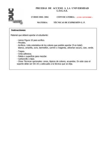 PRUEBAS DE ACCESO A LA UNIVERSIDAD LOGSE CURSO 2003 2004 MATERIA CONVOCATORIA  JUNIO  SEPTIEMBRE  TÉCNICAS DE EXPRESIÓN G P Instrucciones Material que deberá aportar el estudiante  Lienzo Figura 10 para acrílico  Pinceles  Acrílicos Lista orientativa de los colores que podrán aportar 9 en total blanco amarillo ocre bermellón carmín o magenta ultramar oscuro cian verde  Trapos  Cinta adhesiva  Paleta o superficie para mezclar  Carboncillo o lápiz  Otras Técnicas opcionales ceras lápices de color…