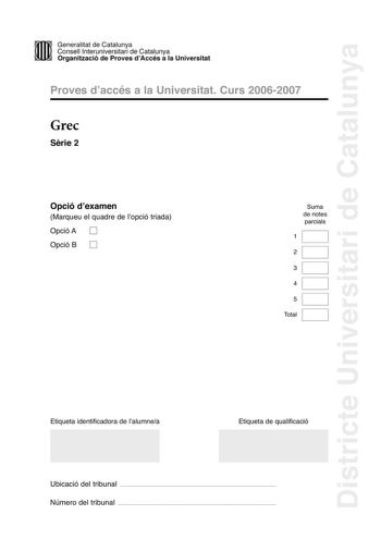 Districte Universitari de Catalunya DID Generalitat de Catalunya Consell lnteruniversitari de Catalunya  la Organització de Proves dAccés a la Universitat Proves d accés a la Universitat Curs 20062007 Grec Srie 2 Opció d examen Marqueu el quadre de l opció triada Opció A D Opció B D Suma de notes parcials 1 2 3 4 5 Total Etiqueta identificadora de l alumnea Etiqueta de qualificació Ubicació del tribunal  Número del tribunal  La prova consta de cinc exercicis Els exercicis 1 traducció i 2 sintax…