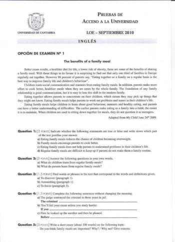 PRUEBAS DE AcCFSO A LA UNIVERSIDAD LOESEPTIEMBRE 2010 INGLÉS OPCIÓN DE EXAMEN N 1 The benefits of a family meal Bcucr cxam rcsults a bealthier diet for life a lower risk of obesity these are soroe of tbe bencfils of sharing a family mea With these things in its favour it is surprising to finó out that only one thicl of families in EluroC regulatly eat togetber However 86 percent of parents say Eating togctllcr as a family on a regular basis is tite best way to iroprove fami ly life and cliJlrcn…