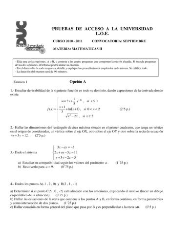 PRUEBAS DE ACCESO A LA UNIVERSIDAD LOE CURSO 2010  2011 CONVOCATORIA SEPTIEMBRE MATERIA MATEMÁTICAS II  Elija una de las opciones A o B y conteste a las cuatro preguntas que componen la opción elegida Si mezcla preguntas de las dos opciones el tribunal podrá anular su examen  En el desarrollo de cada respuesta detalle y explique los procedimientos empleados en la misma Se califica todo  La duración del examen será de 90 minutos Examen 1 Opción A 1 Estudiar derivabilidad de la siguiente función …