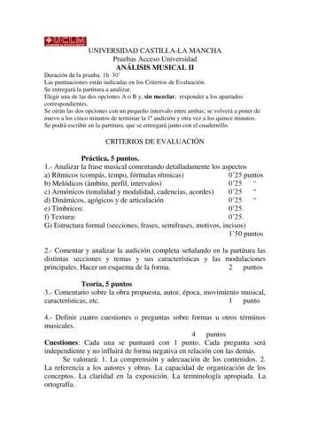 UNIVERSIDAD CASTILLALA MANCHA Pruebas Acceso Universidad ANÁLISIS MUSICAL II Duración de la prueba 1h 30 Las puntuaciones están indicadas en los Criterios de Evaluación Se entregará la partitura a analizar Elegir una de las dos opciones A o B y sin mezclar responder a los apartados correspondientes Se oirán las dos opciones con un pequeño intervalo entre ambas se volverá a poner de nuevo a los cinco minutos de terminar la 1 audición y otra vez a los quince minutos Se podrá escribir en la partit…