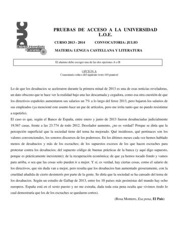 PRUEBAS DE ACCESO A LA UNIVERSIDAD LOE CURSO 2013  2014 CONVOCATORIA JULIO MATERIA LENGUA CASTELLANA Y LITERATURA El alumno debe escoger una de las dos opciones A o B OPCIÓN A Comentario crítico del siguiente texto 10 puntos Lo de que los desahucios se aceleraron durante la primera mitad de 2013 es una de esas noticias reveladoras un dato obsceno que te hace ver la realidad bajo una luz descarnada y cegadora como esa otra cuestión de que los directivos españoles aumentaron sus salarios un 7 a l…