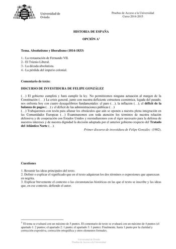 Universidad de Oviedo Pruebas de Acceso a la Universidad Curso 20142015 HISTORIA DE ESPAÑA OPCIÓN A1 Tema Absolutismo y liberalismo 18141833 1 La restauración de Fernando VII 2 El Trienio Liberal 3 La década absolutista 4 La pérdida del imperio colonial Comentario de texto DISCURSO DE INVESTIDURA DE FELIPE GONZÁLEZ  El gobierno cumplirá y hará cumplir la ley No permitiremos ninguna actuación al margen de la Constitución  La crisis general junto con nuestra deficiente estructura económica legada…