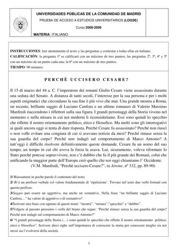 UNIVERSIDADES PÚBLICAS DE LA COMUNIDAD DE MADRID PRUEBA DE ACCESO A ESTUDIOS UNIVERSITARIOS LOGSE Curso 20082009 MATERIA ITALIANO INSTRUCCIONES leer atentamente el texto y las preguntas y contestar a todas ellas en italiano CALIFICACIÓN la pregunta 1 se calificará con un máximo de tres puntos las preguntas 2 3 4 y 5 con un máximo de un punto cada una la 6 con un máximo de tres puntos TIEMPO 90 minutos PERCH UCCISERO CESARE Il 15 di marzo del 44 a C limperatore dei romani Giulio Cesare viene ass…