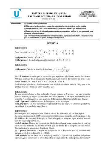 u Universidades Públicas de Andalucía UNIVERSIDADES DE ANDALUCÍA PRUEBA DE ACCESO A LA UNIVERSIDAD CURSO 20102011 MATEMÁTICAS APLICADAS A LAS CIENCIAS SOCIALES II Instrucciones a Duración 1 hora y 30 minutos b Elija una de las dos opciones propuestas y conteste los ejercicios de la opción elegida c En cada ejercicio parte o apartado se indica la puntuación máxima que le corresponde d Se permitirá el uso de calculadoras que no sean programables gráficas ni con capacidad para almacenar o transmit…