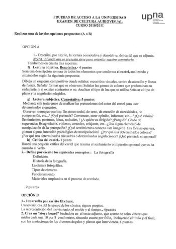 PRUEBAS DE ACCESO A LA UNIVERSIDAD EXAMEN DE CULTURA AUDIOVISUAL CURSO 20102011 Realizar una de las dos opciones propuestas A o B  1fu odo Uchr11 11c Pilll OPCIÓN A 1 Describe por escrito la lectura connotativa y denotativa del cartel que se adjunta NOTA El texto que se presenta sirve para orientar vuestro comentario Tendremos en cuenta tres aspectos f Lectura objetiva Denotativa 4 puntos Será una descripción somera de todos los elementos que conforma el cartel analizando y situándolos según la…