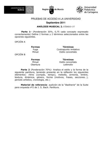 UNIVERSIDAD DE 1 MURCIA 1 Ih Región de Murcia Universidad Politécnica de Cartagena PRUEBAS DE ACCESO A LA UNIVERSIDAD Septiembre 2011 ANÁLISIS MUSICAL 2 CÓDIGO 137 Parte 1 Ponderación 30 075 cada concepto expresado correctamente Define 2 formas y 2 términos seleccionados entre las opciones siguientes OPCIÓN A OPCIÓN B Formas Fuga Minué Términos Contrapunto imitativo Estilo concertato Formas Minué Obertura Términos Estilo concertato Leitmotiv Parte 2 Ponderación 70 Analiza el estilo y la forma d…