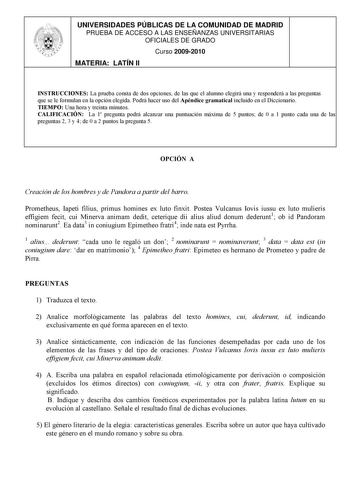 UNIVERSIDADES PÚBLICAS DE LA COMUNIDAD DE MADRID PRUEBA DE ACCESO A LAS ENSEÑANZAS UNIVERSITARIAS OFICIALES DE GRADO Curso 20092010 MATERIA LATÍN II INSTRUCCIONES La prueba consta de dos opciones de las que el alumno elegirá una y responderá a las preguntas que se le formulan en la opción elegida Podrá hacer uso del Apéndice gramatical incluido en el Diccionario TIEMPO Una hora y treinta minutos CALIFICACIÓN La 1 pregunta podrá alcanzar una puntuación máxima de 5 puntos de 0 a 1 punto cada una …