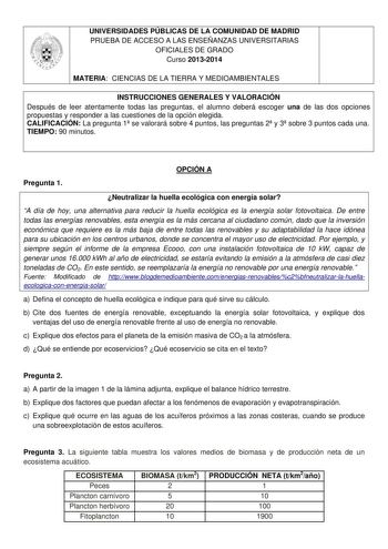 UNIVERSIDADES PÚBLICAS DE LA COMUNIDAD DE MADRID PRUEBA DE ACCESO A LAS ENSEÑANZAS UNIVERSITARIAS OFICIALES DE GRADO Curso 20132014 MATERIA CIENCIAS DE LA TIERRA Y MEDIOAMBIENTALES INSTRUCCIONES GENERALES Y VALORACIÓN Después de leer atentamente todas las preguntas el alumno deberá escoger una de las dos opciones propuestas y responder a las cuestiones de la opción elegida CALIFICACIÓN La pregunta 1 se valorará sobre 4 puntos las preguntas 2 y 3 sobre 3 puntos cada una TIEMPO 90 minutos OPCIÓN …