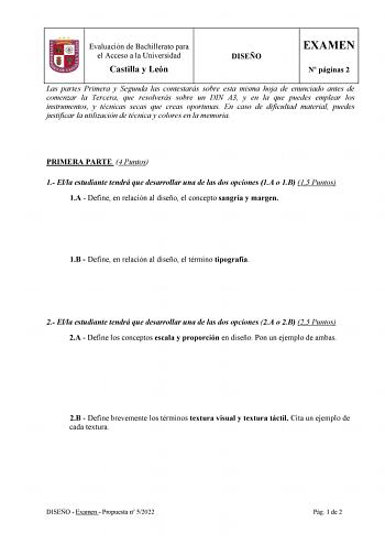 Evaluación de Bachillerato para el Acceso a la Universidad Castilla y León DISEÑO EXAMEN N páginas 2 Las partes Primera y Segunda las contestarás sobre esta misma hoja de enunciado antes de comenzar la Tercera que resolverás sobre un DIN A3 y en la que puedes emplear los instrumentos y técnicas secas que creas oportunas En caso de dificultad material puedes justificar la utilización de técnica y colores en la memoria PRIMERA PARTE 4 Puntos 1 Ella estudiante tendrá que desarrollar una de las dos…