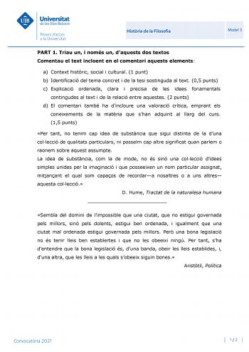 Histria de la Filosofia Model 3 PART 1 Triau un i només un daquests dos textos Comentau el text incloent en el comentari aquests elements a Context histric social i cultural 1 punt b Identificació del tema concret i de la tesi sostinguda al text 05 punts c Explicació ordenada clara i precisa de les idees fonamentals contingudes al text i de la relació entre aquestes 2 punts d El comentari també ha dincloure una valoració crítica emprant els coneixements de la matria que shan adquirit al llarg d…