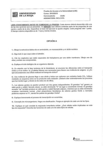 UNIVERSIDAD DE LA RIOJA Prueba de Acceso a la Universidad LOE Curso 20122013 Convocatoria Julio ASIGNATURA BIOLOGIA LEER ATENTAMENTE ANTES DE COMENZAR LA PRUEBA Cada alumno deberá desarrollar sólo una de las dos opciones que se presentan En NINGÚN caso deberá contestar parte de las preguntas de una opción y parte de la otra Especificar al inicio del ejercicio la opción elegida Cada pregunta vale 1 punto El tiempo máximo disponible es de 1 hora y treinta minutos OPCIÓN A 1 Dibuje la estructura b…