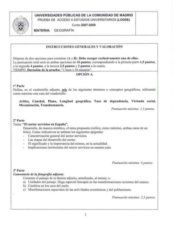 UNIVERSIDADES PÚBLICAS DE LA COMUNIDAD DE MADRID PRUEBA DE ACCESO A ESTUDIOS UNIVERSITARIOS LOGSE Curso 20072008 MATERIA GEOGRAFIA INSTRUCCIONES GENERALES Y VALORAC IÓN Dispone de dos opciones para contestar A y B Debe escoge r exclusivament e una d e ellas La puntuación total será en ambas opciones de l Opuntos correspondiendo a la pri mera parte 15 puntos a la segunda 4 puntos a la tercera 25 puntos y 2 puntos a la cuarta TTEMPO nración d e la nr ueba I hnr v 30 minutos OPCIÓN A t Parte Defin…