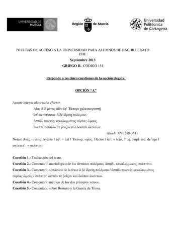 UN IVERSIDAD DE MURCIA Ih Región de Murcia Universidad Politécnica de Cartagena PRUEBAS DE ACCESO A LA UNIVERSIDAD PARA ALUMNOS DE BACHILLERATO LOE Septiembre 2013 GRIEGO II CÓDIGO 151 Responde a las cinco cuestiones de la opción elegida OPCIÓN A Ayante intenta alancear a Héctor                           Ilíada XVI 358361 Notas   Ayante        Héctor     3 sg impf ind de     o Cuestión 1 Traducción del texto Cuestión 2 Comentario morfológico de los términos    o Cuestión 3 Comentario sintáctico…