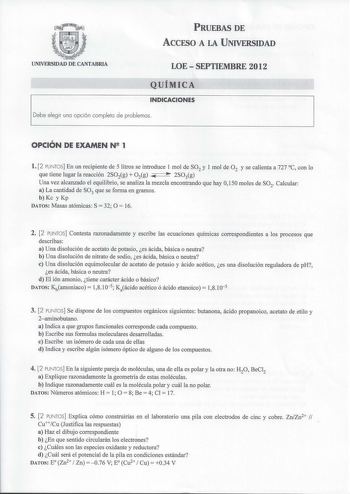 PRUEBAS DE ACCESO A LA UNIVERSIDAD UNIVERSIDAD DE CANTABRIA LOESEPTIEMBRE 2012 QUÍMICA INDICACIONES Debe elegir una opción completa de problemas OPCIÓN DE EXAMEN N 1 l 2 PUNTOS En un recipiente de 5 litros se introduce I mol de SO2 y I mol de 0 2 y se calienta a 727 C con lo que tiene lugar la reacción 2SO2g  O2g e  2SOig Una vez alcanzado el equilibrio se analiza la mezcla encontrando que hay O150 moles de SO2 Calcular a La cantidad de SO3 que se forma en gramos b Kc y Kp DATOS Masas atómicas …