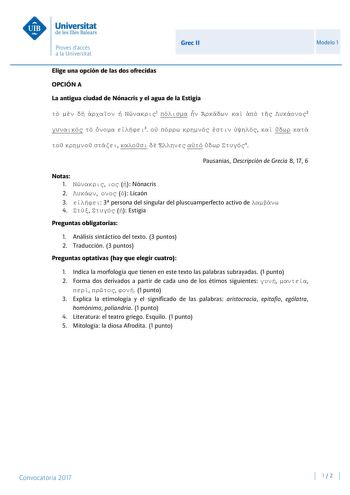 Grec II Modelo 1 Elige una opción de las dos ofrecidas OPCIÓN A La antigua ciudad de Nónacris y el agua de la Estigia      1       2    3                 4 Pausanias Descripción de Grecia 8 17 6 Notas 1    Nónacris 2    Licaón 3  3 persona del singular del pluscuamperfecto activo de  4    Estigia Preguntas obligatorias 1 Análisis sintáctico del texto 3 puntos 2 Traducción 3 puntos Preguntas optativas hay que elegir cuatro 1 Indica la morfología que tienen en este texto las palabras subrayadas 1…