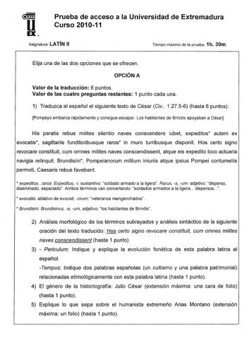 u EX Prueba de acceso a la Universidad de Extremadura Curso 201011 Asignatura LATÍN 11 Tiempo máximo de la prueba 1h 30m Elija una de las dos opciones que se ofrecen OPCIÓN A Valor de la traducción 6 puntos Valor de las cuatro preguntas restantes 1 punto cada una 1 Traduzca al español el siguiente texto de César Civ 12756 hasta 6 puntos Pompeyo embarca rápidamente y consigue escapar Los habitantes de Brindis apoyaban a César His paratis rebus milites silentio naves conscendere iubet expeditos a…